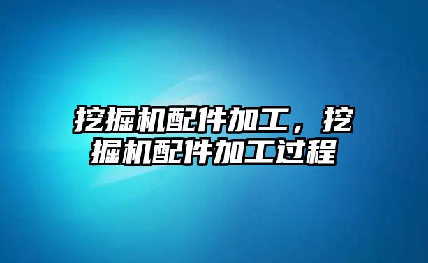 挖掘機配件加工，挖掘機配件加工過程