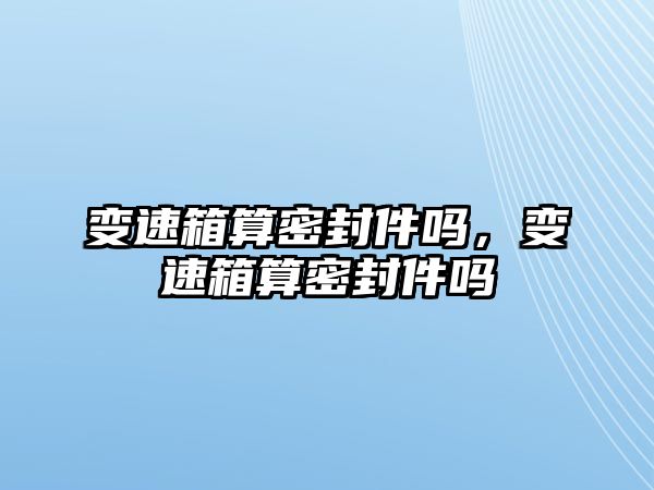 變速箱算密封件嗎，變速箱算密封件嗎