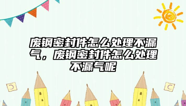 廢鋼密封件怎么處理不漏氣，廢鋼密封件怎么處理不漏氣呢