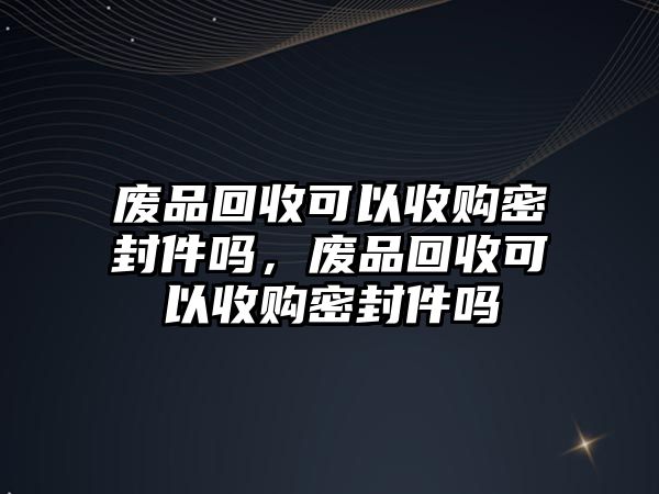 廢品回收可以收購密封件嗎，廢品回收可以收購密封件嗎