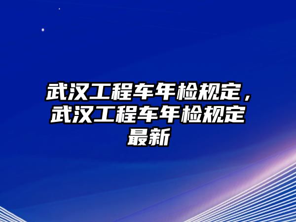 武漢工程車年檢規(guī)定，武漢工程車年檢規(guī)定最新