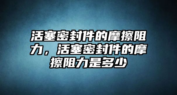 活塞密封件的摩擦阻力，活塞密封件的摩擦阻力是多少