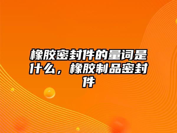 橡膠密封件的量詞是什么，橡膠制品密封件