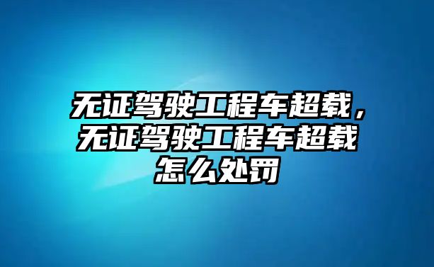 無證駕駛工程車超載，無證駕駛工程車超載怎么處罰