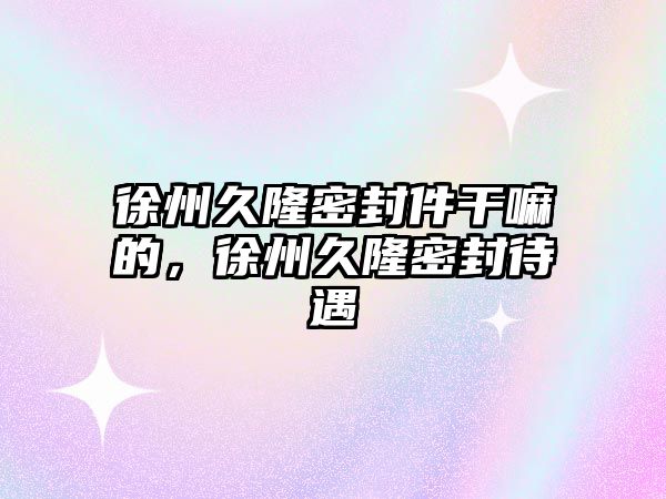 徐州久隆密封件干嘛的，徐州久隆密封待遇