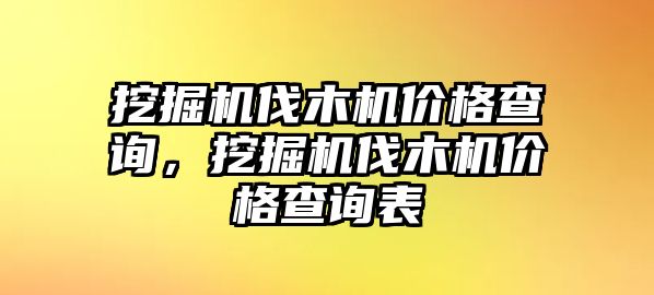 挖掘機(jī)伐木機(jī)價格查詢，挖掘機(jī)伐木機(jī)價格查詢表