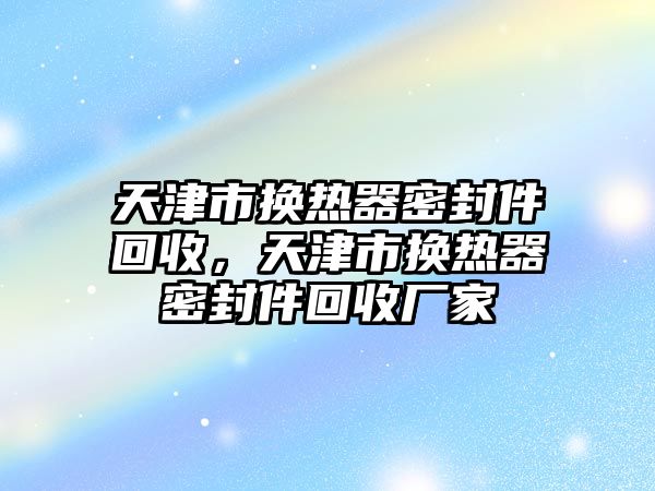 天津市換熱器密封件回收，天津市換熱器密封件回收廠家