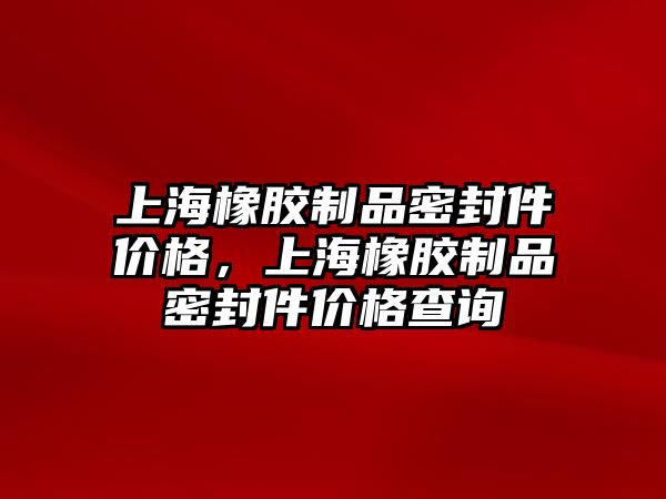 上海橡膠制品密封件價格，上海橡膠制品密封件價格查詢