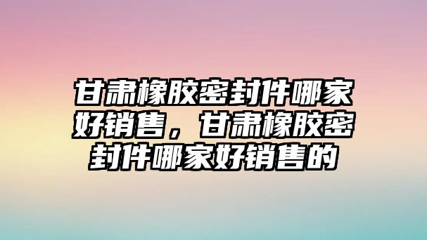 甘肅橡膠密封件哪家好銷售，甘肅橡膠密封件哪家好銷售的