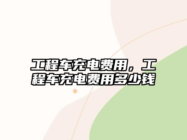 工程車充電費用，工程車充電費用多少錢