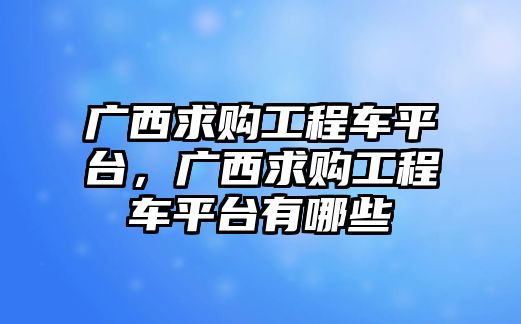 廣西求購工程車平臺(tái)，廣西求購工程車平臺(tái)有哪些