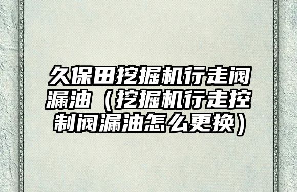 久保田挖掘機(jī)行走閥漏油（挖掘機(jī)行走控制閥漏油怎么更換）