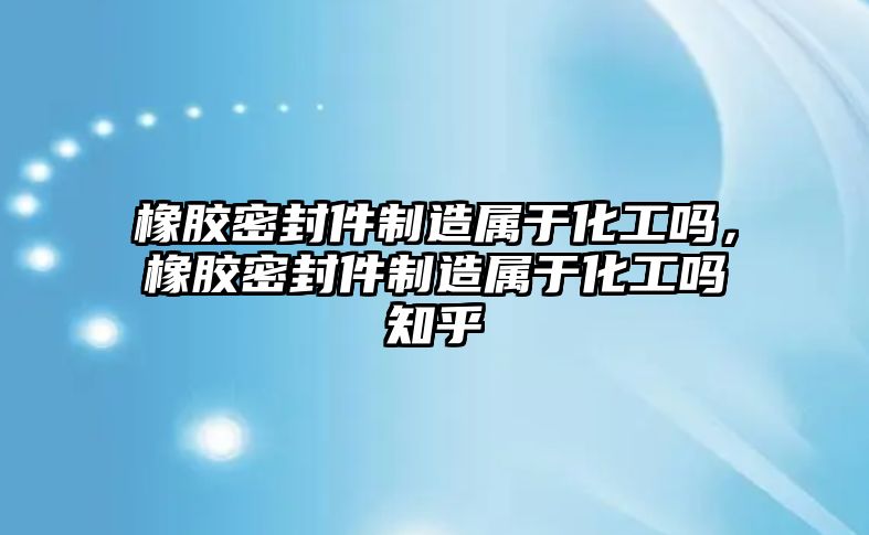 橡膠密封件制造屬于化工嗎，橡膠密封件制造屬于化工嗎知乎