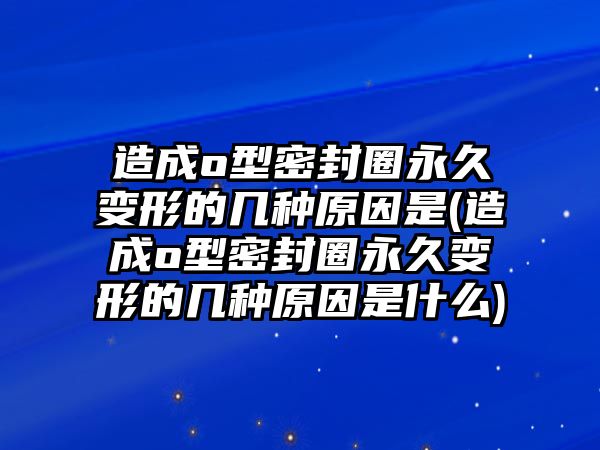 造成o型密封圈永久變形的幾種原因是(造成o型密封圈永久變形的幾種原因是什么)