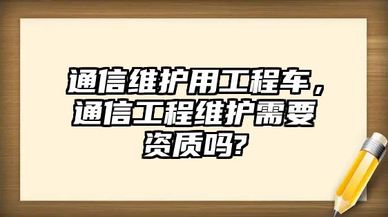 通信維護(hù)用工程車，通信工程維護(hù)需要資質(zhì)嗎?