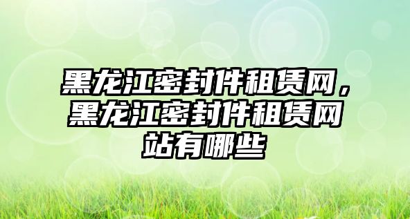 黑龍江密封件租賃網，黑龍江密封件租賃網站有哪些