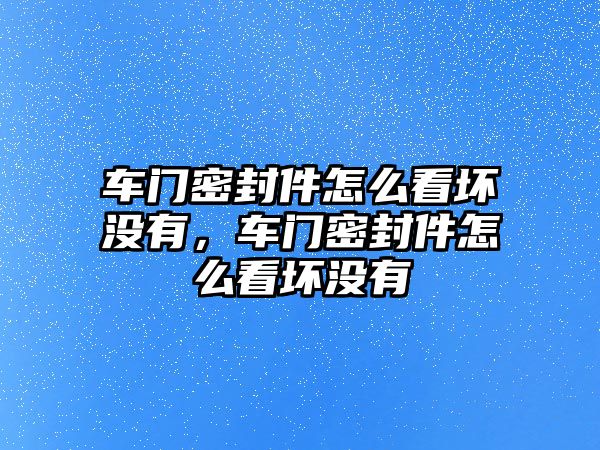 車門密封件怎么看壞沒有，車門密封件怎么看壞沒有