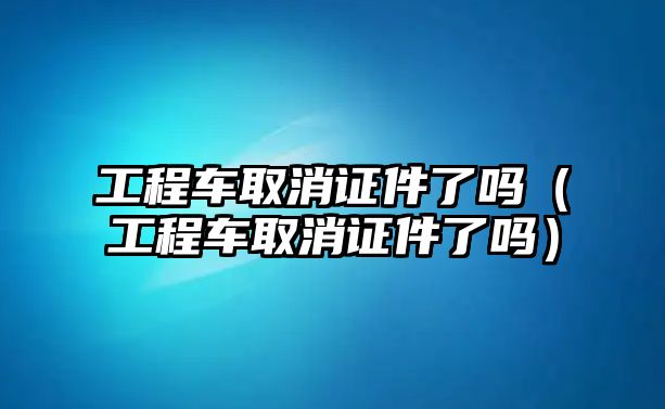 工程車取消證件了嗎（工程車取消證件了嗎）