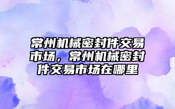 常州機械密封件交易市場，常州機械密封件交易市場在哪里