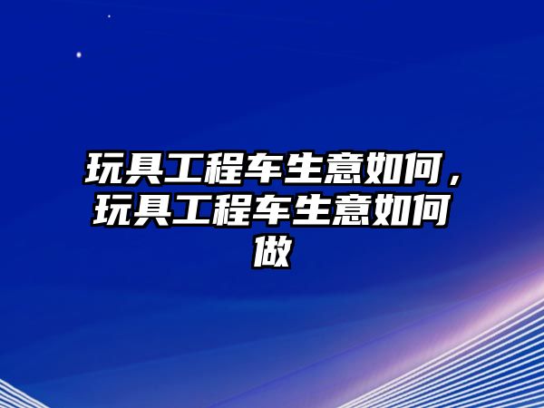 玩具工程車生意如何，玩具工程車生意如何做