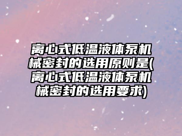 離心式低溫液體泵機械密封的選用原則是(離心式低溫液體泵機械密封的選用要求)