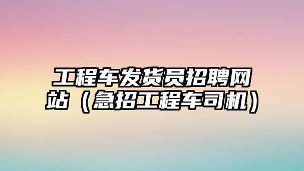 工程車發(fā)貨員招聘網(wǎng)站（急招工程車司機(jī)）