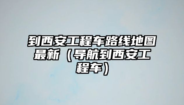 到西安工程車路線地圖最新（導(dǎo)航到西安工程車）