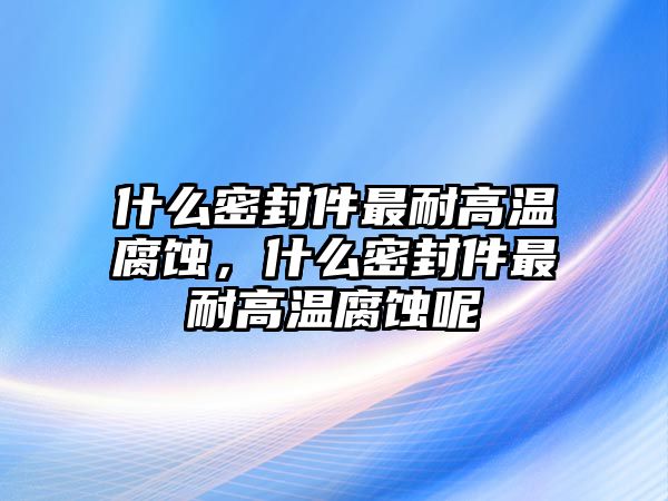 什么密封件最耐高溫腐蝕，什么密封件最耐高溫腐蝕呢