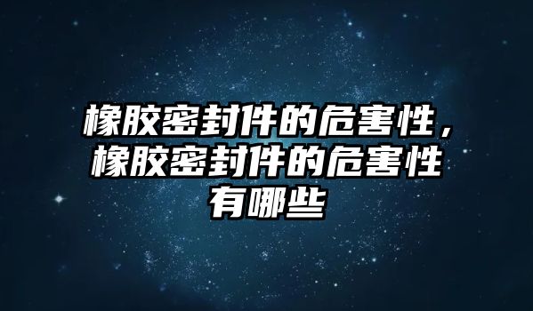 橡膠密封件的危害性，橡膠密封件的危害性有哪些