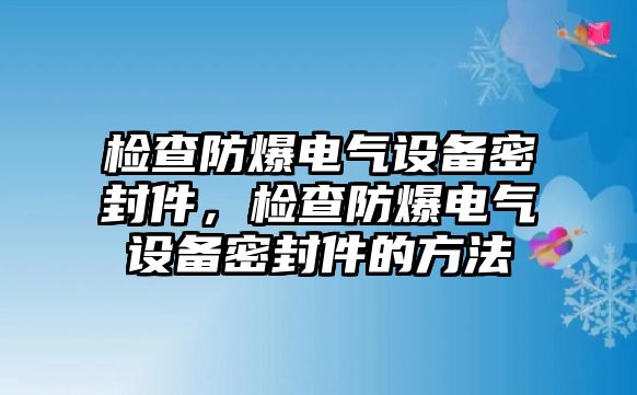 檢查防爆電氣設(shè)備密封件，檢查防爆電氣設(shè)備密封件的方法