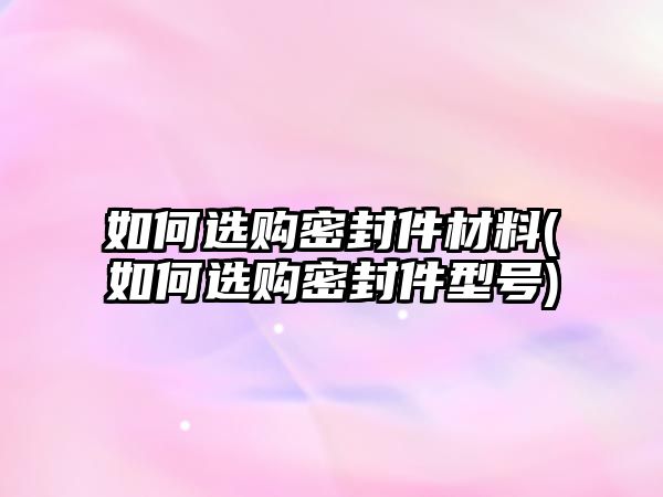 如何選購密封件材料(如何選購密封件型號)