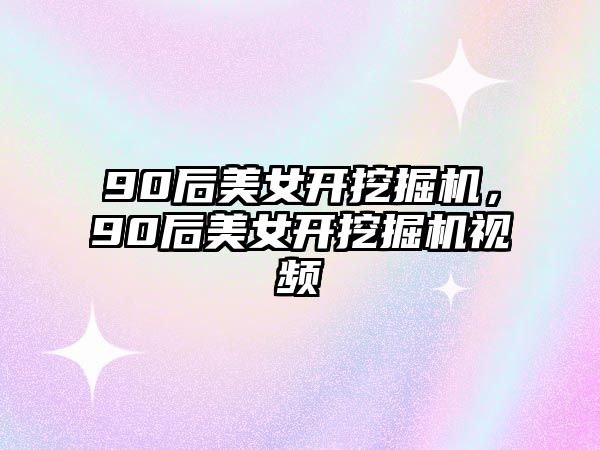 90后美女開挖掘機，90后美女開挖掘機視頻