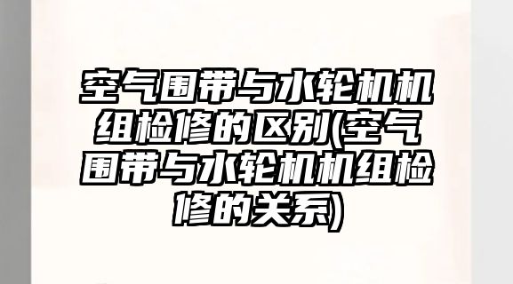 空氣圍帶與水輪機(jī)機(jī)組檢修的區(qū)別(空氣圍帶與水輪機(jī)機(jī)組檢修的關(guān)系)