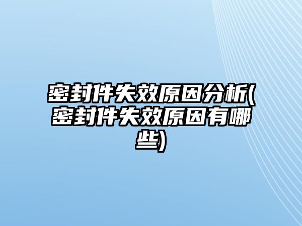 密封件失效原因分析(密封件失效原因有哪些)