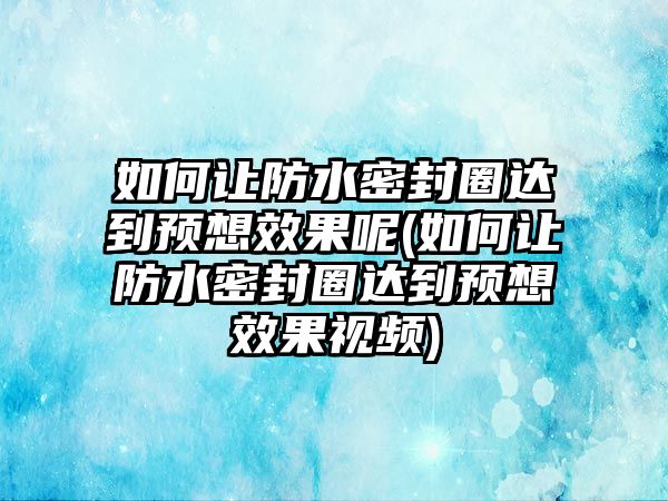 如何讓防水密封圈達到預想效果呢(如何讓防水密封圈達到預想效果視頻)