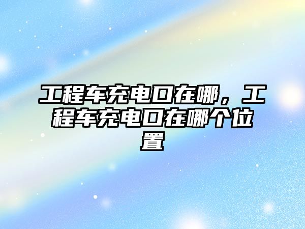 工程車充電口在哪，工程車充電口在哪個(gè)位置