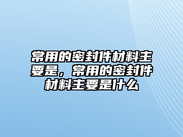 常用的密封件材料主要是，常用的密封件材料主要是什么