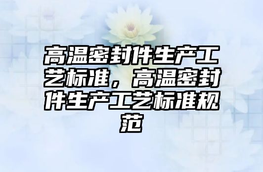 高溫密封件生產工藝標準，高溫密封件生產工藝標準規(guī)范