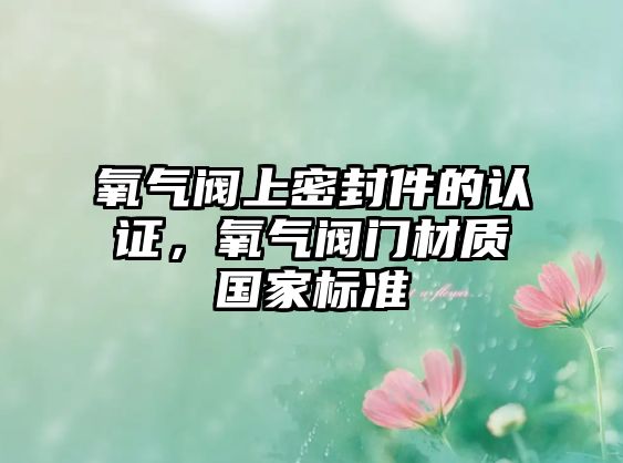 氧氣閥上密封件的認(rèn)證，氧氣閥門材質(zhì)國家標(biāo)準(zhǔn)