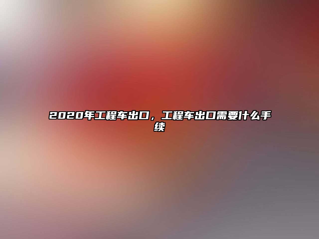 2020年工程車(chē)出口，工程車(chē)出口需要什么手續(xù)