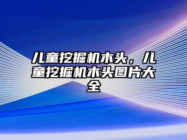 兒童挖掘機木頭，兒童挖掘機木頭圖片大全