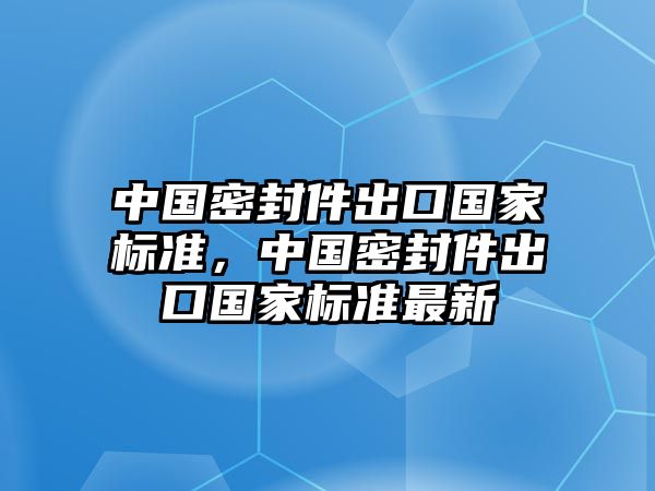 中國(guó)密封件出口國(guó)家標(biāo)準(zhǔn)，中國(guó)密封件出口國(guó)家標(biāo)準(zhǔn)最新