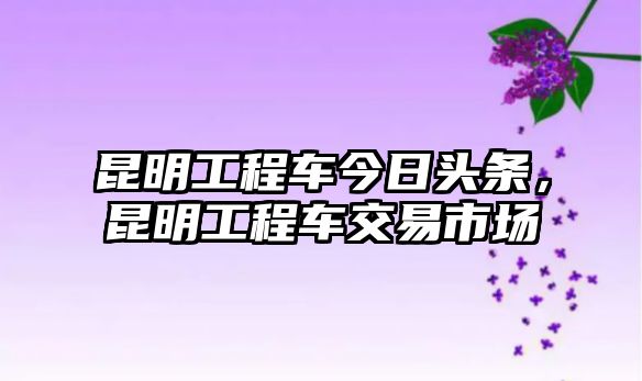 昆明工程車今日頭條，昆明工程車交易市場