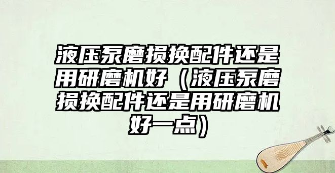 液壓泵磨損換配件還是用研磨機好（液壓泵磨損換配件還是用研磨機好一點）