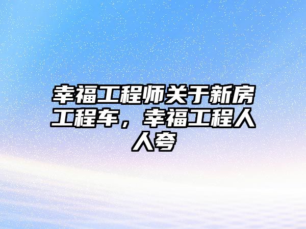 幸福工程師關于新房工程車，幸福工程人人夸