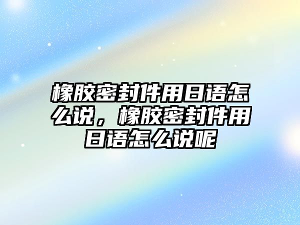 橡膠密封件用日語(yǔ)怎么說，橡膠密封件用日語(yǔ)怎么說呢