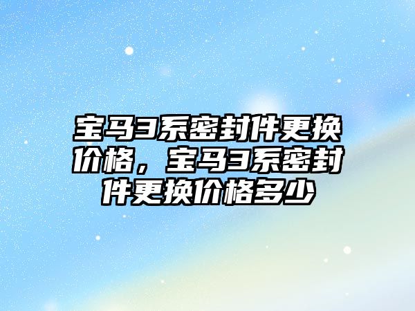 寶馬3系密封件更換價格，寶馬3系密封件更換價格多少