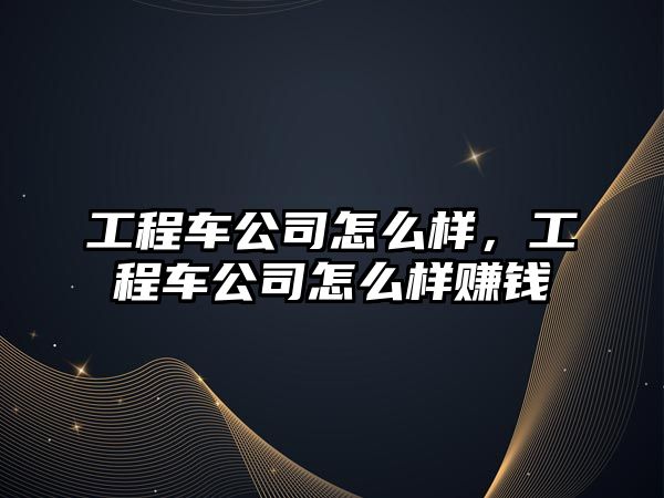 工程車公司怎么樣，工程車公司怎么樣賺錢