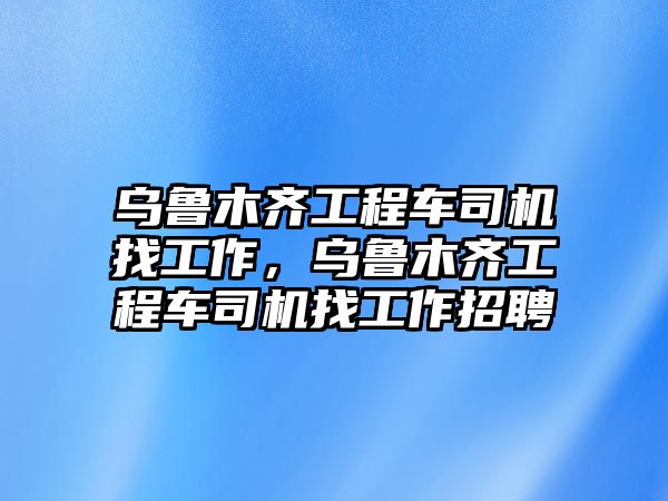 烏魯木齊工程車司機(jī)找工作，烏魯木齊工程車司機(jī)找工作招聘