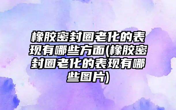 橡膠密封圈老化的表現(xiàn)有哪些方面(橡膠密封圈老化的表現(xiàn)有哪些圖片)